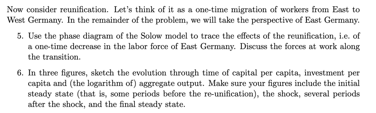 Now consider reunification. Let's think of it as a one-time migration of workers from East to
West Germany. In the remainder of the problem, we will take the perspective of East Germany.
5. Use the phase diagram of the Solow model to trace the effects of the reunification, i.e. of
a one-time decrease in the labor force of East Germany. Discuss the forces at work along
the transition.
6. In three figures, sketch the evolution through time of capital per capita, investment per
capita and (the logarithm of) aggregate output. Make sure your figures include the initial
steady state (that is, some periods before the re-unification), the shock, several periods
after the shock, and the final steady state.
