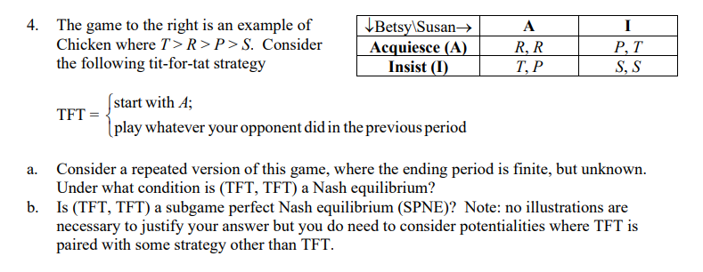 4. The game to the right is an example of
Chicken where T>R>P>S. Consider
the following tit-for-tat strategy
\Betsy\Susan→
Acquiesce (A)
Insist (I)
A
I
R, R
Т, Р
Р, Т
S, S
start with A;
[play whatever your opponent did in the previous period
TFT =
Consider a repeated version of this game, where the ending period is finite, but unknown.
Under what condition is (TFT, TFT) a Nash equilibrium?
b. Is (TFT, TFT) a subgame perfect Nash equilibrium (SPNE)? Note: no illustrations are
necessary to justify your answer but you do need to consider potentialities where TFT is
paired with some strategy other than TFT.
а.
