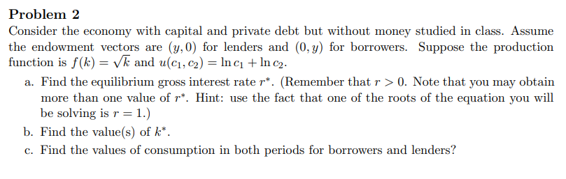 Problem 2
Consider the economy with capital and private debt but without money studied in class. Assume
the endowment vectors are (y, 0) for lenders and (0, y) for borrowers. Suppose the production
function is f(k) = Vk and u(c1, c2) = ln c1 + In c2.
a. Find the equilibrium gross interest rate r*. (Remember that r > 0. Note that you may obtain
more than one value of r*. Hint: use the fact that one of the roots of the equation you will
be solving is r = 1.)
b. Find the value(s) of k*.
c. Find the values of consumption in both periods for borrowers and lenders?
