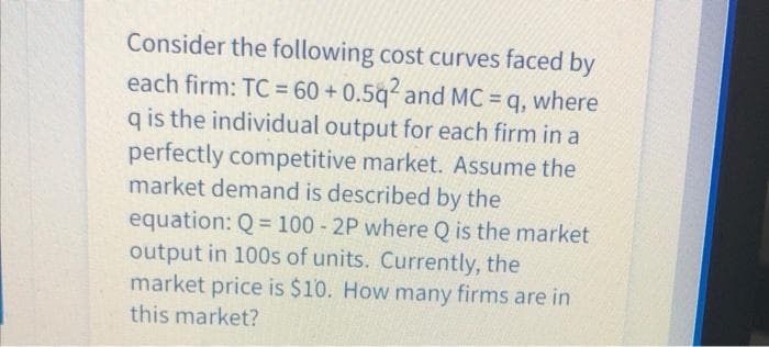 Consider the following cost curves faced by
each firm: TC = 60 + 0.5q and MC = q, where
q is the individual output for each firm in a
perfectly competitive market. Assume the
market demand is described by the
equation: Q = 100 - 2P where Q is the market
output in 100s of units. Currently, the
market price is $10. How many firms are in
%3D
this market?
