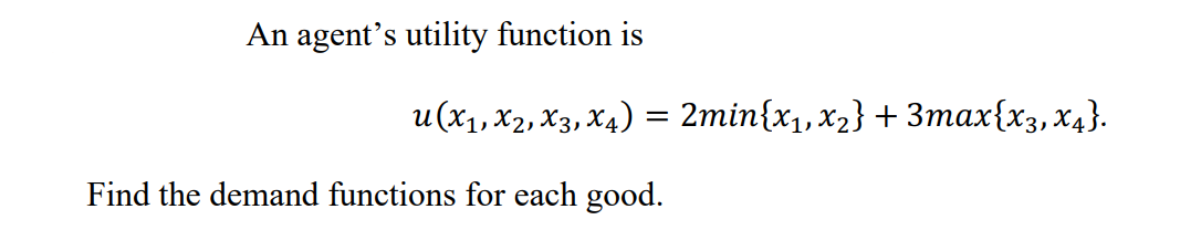 An agent's utility function is
u(x1, X2, X3, X4) = 2min{x1,x2} + 3max{x3,x4}.
Find the demand functions for each good.
