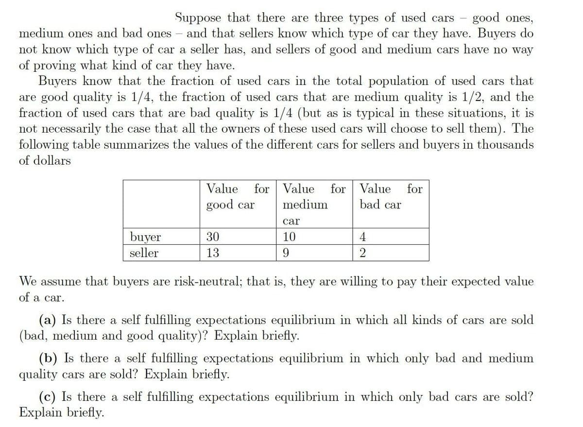 good ones,
and that sellers know which type of car they have. Buyers do
not know which type of car a seller has, and sellers of good and medium cars have no way
Suppose that there are three types of used cars
medium ones and bad ones
of proving what kind of car they have.
Buyers know that the fraction of used cars in the total population of used cars that
are good quality is 1/4, the fraction of used cars that are medium quality is 1/2, and the
fraction of used cars that are bad quality is 1/4 (but as is typical in these situations, it is
not necessarily the case that all the owners of these used cars will choose to sell them). The
following table summarizes the values of the different cars for sellers and buyers in thousands
of dollars
for Value
medium
Value
for Value
for
good car
bad car
car
buyer
seller
30
10
13
We assume that buyers are risk-neutral; that is, they are willing to pay their expected value
of a car.
(a) Is there a self fulfilling expectations equilibrium in which all kinds of cars are sold
(bad, medium and good quality)? Explain briefly.
(b) Is there a self fulfilling expectations equilibrium in which only bad and medium
quality cars are sold? Explain briefly.
(c) Is there a self fulfilling expectations equilibrium in which only bad cars are sold?
Explain briefly.
