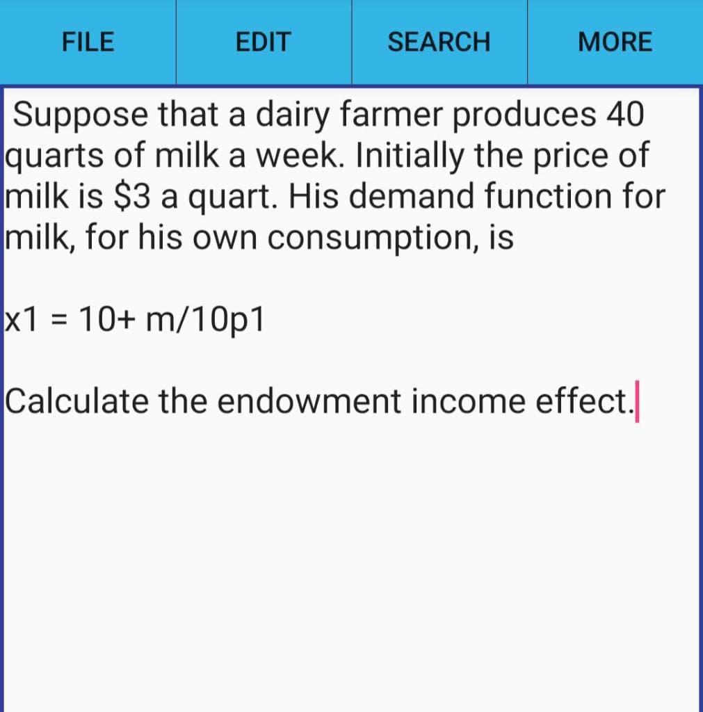 FILE
EDIT
SEARCH
MORE
Suppose that a dairy farmer produces 40
quarts of milk a week. Initially the price of
milk is $3 a quart. His demand function for
milk, for his own consumption, is
x1 = 10+ m/10p1
Calculate the endowment income effect.
