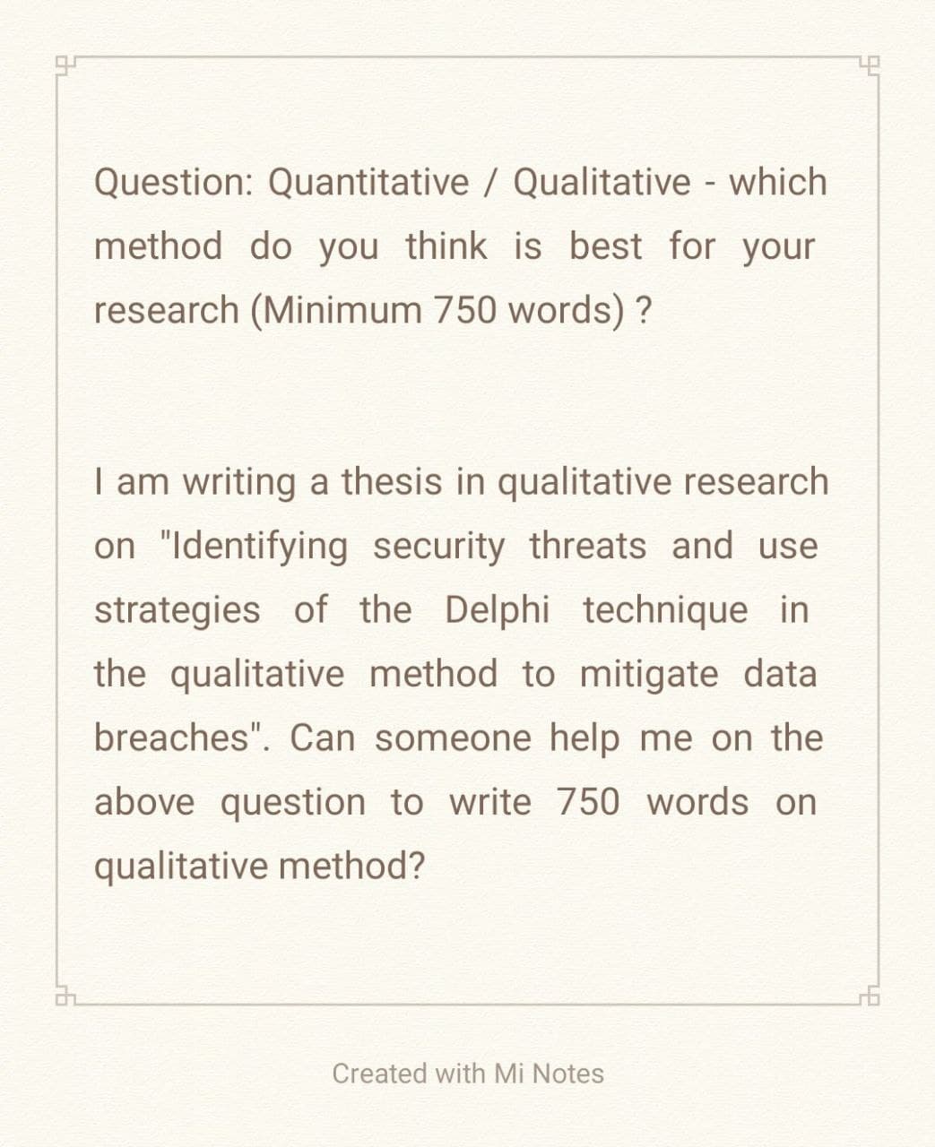 32
Question: Quantitative / Qualitative - which
method do you think is best for your
research (Minimum 750 words)?
I am writing a thesis in qualitative research
on "Identifying security threats and use
strategies of the Delphi technique in
the qualitative method to mitigate data
breaches". Can someone help me on the
above question to write 750 words on
qualitative method?
Created with Mi Notes