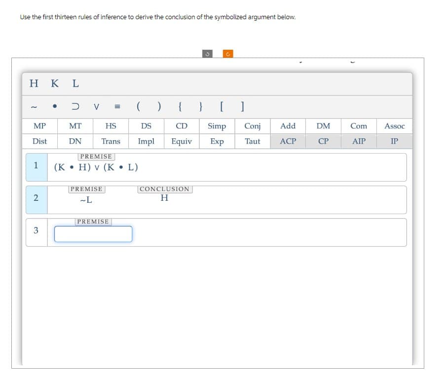 Use the first thirteen rules of inference to derive the conclusion of the symbolized argument below.
HKL
3
C
•
כ
V
(
)
{
} [
MP
MT
HS
DS
CD
Simp
Conj
Add
DM
Com
Assoc
Dist
DN
Trans
Impl Equiv
Exp
Taut
ACP
CP
AIP
IP
PREMISE
1
(K • H) v (K
•
L)
PREMISE
2
-L
3
PREMISE
CONCLUSION
H