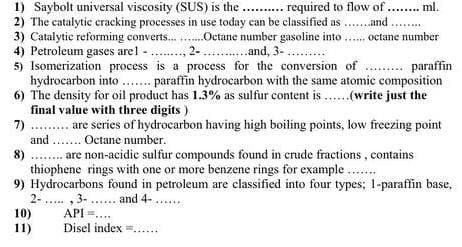 1) Saybolt universal viscosity (SUS) is the . . required to flow of .
2) The catalytic cracking processes in use today can be classified as ..and
3) Catalytie reforming converts..
4) Petroleum gases arel ., 2-.
5) Isomerization process is a process for the conversion of . paraffin
hydrocarbon into . paraffin hydrocarbon with the same atomic composition
6) The density for oil product has 1.3% as sulfur content is ..(write just the
final value with three digits )
7) . . are series of hydrocarbon having high boiling points, low freezing point
and ... Octane number.
.. ml.
...Octane number gasoline into... octane number
...and, 3-
are non-acidic sulfur compounds found in crude fractions , contains
8)
thiophene rings with one or more benzene rings for example ..
9) Hydrocarbons found in petroleum are classified into four types; 1-paraffin base,
2- .. , 3- . and 4-
API =...
10)
11)
Disel index =....
