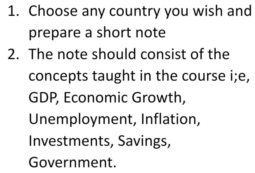 1. Choose any country you wish and
prepare a short note
2. The note should consist of the
concepts taught in the course i;e,
GDP, Economic Growth,
Unemployment, Inflation,
Investments, Savings,
Government.
