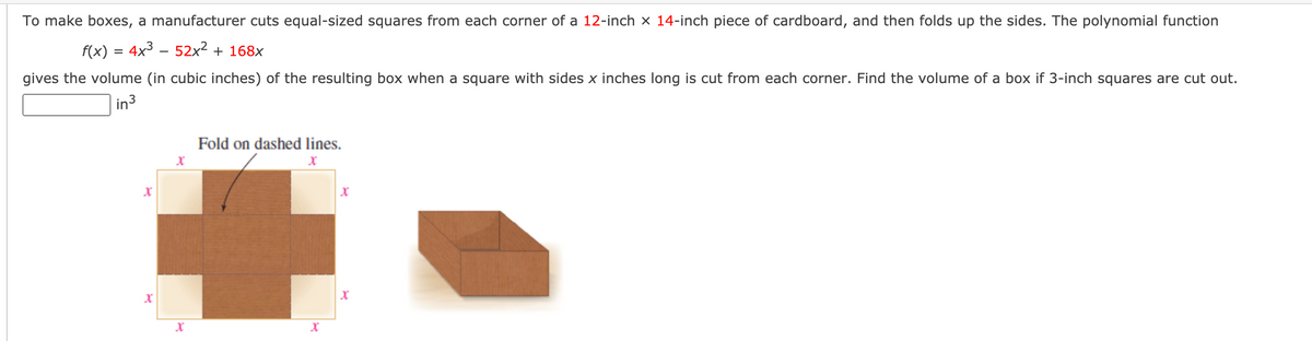 To make boxes, a manufacturer cuts equal-sized squares from each corner of a 12-inch x 14-inch piece of cardboard, and then folds up the sides. The polynomial function
f(x) = 4x3 – 52x2 + 168x
gives the volume (in cubic inches) of the resulting box when a square with sides x inches long is cut from each corner. Find the volume of a box if 3-inch squares are cut out.
in3
Fold on dashed lines.
