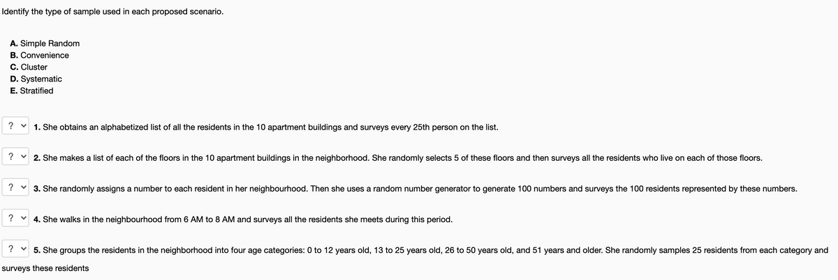 Identify the type of sample used in each proposed scenario.
A. Simple Random
B. Convenience
C. Cluster
D. Systematic
E. Stratified
? v
1. She obtains an alphabetized list of all the residents in the 10 apartment buildings and surveys every 25th person on the list.
? v 2. She makes a list of each of the floors in the 10 apartment buildings in the neighborhood. She randomly selects 5 of these floors and then surveys all the residents who live on each of those floors.
? v 3. She randomly assigns a number to each resident in her neighbourhood. Then she uses a random number generator to generate 100 numbers and surveys the 100 residents represented by these numbers.
? v
4. She walks in the neighbourhood from 6 AM to 8 AM and surveys all the residents she meets during this period.
? v
5. She groups the residents in the neighborhood into four age categories: 0 to 12 years old, 13 to 25 years old, 26 to 50 years old, and 51 years and older. She randomly samples 25 residents from each category and
surveys these residents
