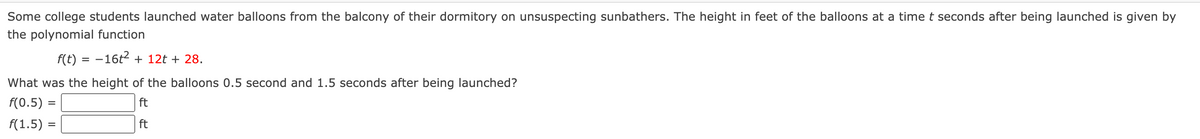 ### Water Balloon Launch: Analyzing Heights with a Polynomial Function

Some college students launched water balloons from the balcony of their dormitory on unsuspecting sunbathers. The height in feet of the balloons at a time \( t \) seconds after being launched is given by the polynomial function:

\[ f(t) = -16t^2 + 12t + 28 \]

#### Problem Statement
What was the height of the balloons 0.5 second and 1.5 seconds after being launched?

\[ f(0.5) = \_\_\_\_\_ \text{ ft} \]
\[ f(1.5) = \_\_\_\_\_ \text{ ft} \]

To solve this, simply substitute \( t = 0.5 \) and \( t = 1.5 \) into the polynomial function to find the height \( f(t) \) at these specific times.

### Detailed Explanation of the Task

1. **Substitute \( t = 0.5 \)**:
   \[ f(0.5) = -16(0.5)^2 + 12(0.5) + 28 \]
   This will give the height of the balloon 0.5 second after being launched.

2. **Substitute \( t = 1.5 \)**:
   \[ f(1.5) = -16(1.5)^2 + 12(1.5) + 28 \]
   This will give the height of the balloon 1.5 seconds after being launched.

By performing these calculations, one can determine the respective heights of the water balloons at the specified times.