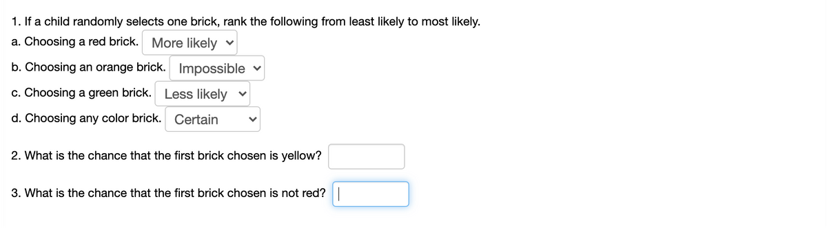 1. If a child randomly selects one brick, rank the following from least likely to most likely.
a. Choosing a red brick. More likely v
b. Choosing an orange brick. Impossible
c. Choosing a green brick. Less likely
d. Choosing any color brick.
Certain
2. What is the chance that the first brick chosen is yellow?
3. What is the chance that the first brick chosen is not red?|
