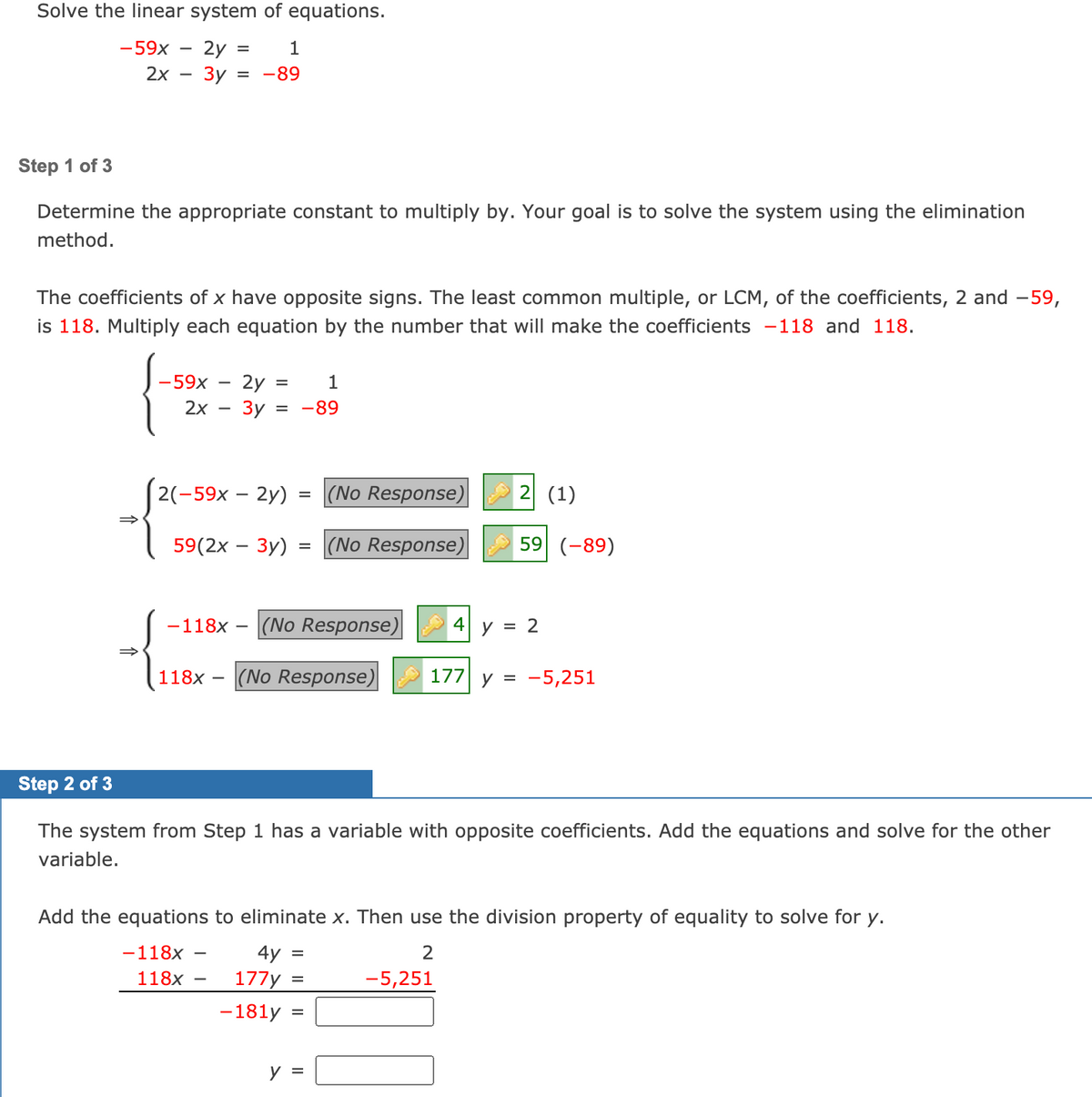 Solve the linear system of equations.
-59x
2y =
1
2х — Зу
-89
Step 1 of 3
Determine the appropriate constant to multiply by. Your goal is to solve the system using the elimination
method.
The coefficients of x have opposite signs. The least common multiple, or LCM, of the coefficients, 2 and -59,
is 118. Multiply each equation by the number that will make the coefficients -118 and 118.
- 2y
Зу
-59x
1
2x
-89
2(-59х — 2y)
(No Response) 2 (1)
%D
59(2x – 3y) = (No Response)
59 (-89)
-118x
|(No Response)
4| y = 2
118x - (No Response)
177 y =
-5,251
Step 2 of 3
The system from Step 1 has a variable with opposite coefficients. Add the equations and solve for the other
variable.
Add the equations to eliminate x. Then use the division property of equality to solve for y.
-118x
4y
118x
177y
-5,251
%D
-181y
y =
