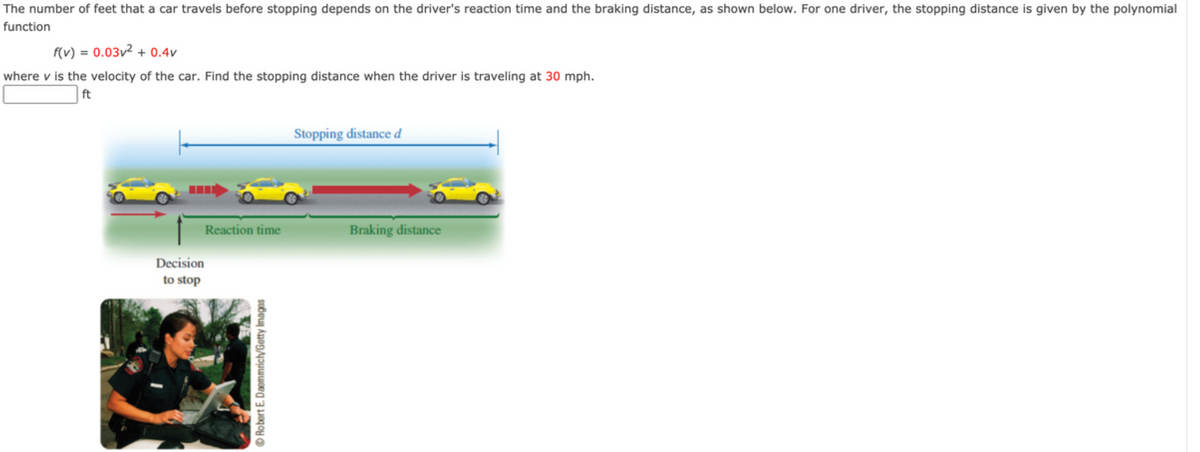 The number of feet that a car travels before stopping depends on the driver's reaction time and the braking distance, as shown below. For one driver, the stopping distance is given by the polynomial function

\[ f(v) = 0.03v^2 + 0.4v \]

where \( v \) is the velocity of the car. Find the stopping distance when the driver is traveling at 30 mph.

\[ \boxed{} \text{ft} \]

**Explanation of Diagram:**

The diagram illustrates the stopping process of a car, which is divided into two main phases:

1. **Reaction Time:**
   - This is the distance the car travels from the moment the driver decides to stop (shown by the caption "Decision to stop") to the moment the brakes are applied. This period is characterized by the driver’s reaction time.
   
2. **Braking Distance:**
   - This is the distance the car travels from the moment the brakes are applied until the car comes to a complete stop. It’s indicated by the red arrow.

**Overall Stopping Distance (\( d \)):**
- The total stopping distance is the sum of the distances covered during the reaction time and the braking distance. It is shown as a blue arrow spanning from the beginning of the reaction time to where the car completely stops.

There is also an image showing a police officer or traffic authority figure, which seems to be contextually related to the importance of understanding stopping distances for safety and legal reasons. This image reinforces the educational point by emphasizing real-world application and the importance of adhering to safety measures.