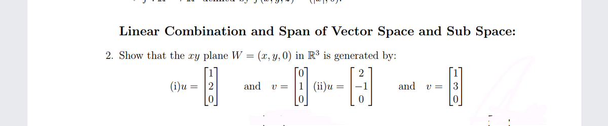 Linear Combination and Span of Vector Space and Sub Space:
2. Show that the xy plane W = (x, y,0) in R³ is generated by:
2
(i)u = |2
and
1 (ii)u
and
3
v =
v =
