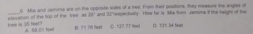 9 Mia and Jemima are on the opposite sides of a tree. From their positions, they measure the angles of
elevation of the top of the tree as 26' and 32"respectively How far is Mia from Jemima if the height of the
tree is 35 feet?
A 56.01 feet
B 71.76 feet
C. 127.77 feet
D. 131 34 feet
