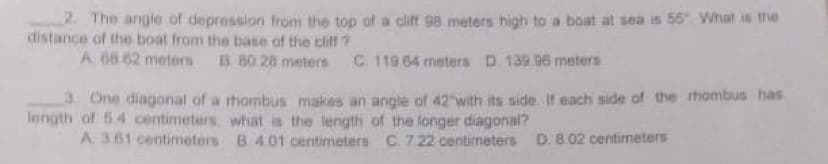 2. The angle of depression from the top of a cliff 98 meters high to a boat at sea is 55 What is the
distance of the boat from the base of the cliff ?
A 68 62 meters B 80 28 meters C 119.64 meters D. 139.96 meters
3 One diagonal of a thombus makes an angle of 42 with its side If each side of the rhombus has
length of 54 centimeters. what is the length of the longer diagonal?
A 3.61 centimeters B 4.01 centimeters C 7.22 centimeters
D. 8.02 centimeters
