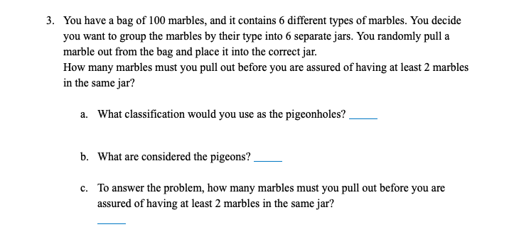 3. You have a bag of 100 marbles, and it contains 6 different types of marbles. You decide
you want to group the marbles by their type into 6 separate jars. You randomly pull a
marble out from the bag and place it into the correct jar.
How many marbles must you pull out before you are assured of having at least 2 marbles
in the same jar?
a. What classification would you use as the pigeonholes?.
b. What are considered the pigeons?
c. To answer the problem, how many marbles must you pull out before you are
assured of having at least 2 marbles in the same jar?
