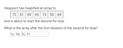 Heapsort has heapified an array to:
75 61 69 44 13 50 64
and is about to start the second for loop.
What is the array after the first iteration of the second for loop?
Ex: 98, 36, 41
