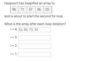 Heapsort has heapified an array to:
96 71 57 36 25
and is about to start the second for loop.
What is the array after each loop iteration?
i= 4: Ex: 86, 75, 30
i = 3:
i = 2:
i = 1:
