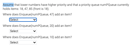 Assume that lower numbers have higher priority and that a priority queue numPQueue currently
holds items: 18, 47, 85 (front is 18).
Where does Enqueue(numPQueue, 47) add an item?
Select
Where does Enqueue(numPQueue, 20) add an item?
Select
Where does Enqueue(numPQueue, 10) add an item?
Select
