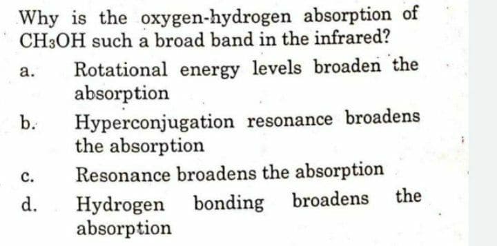 Why is the oxygen-hydrogen absorption of
CH3OH such a broad band in the infrared?
Rotational energy levels broaden the
absorption
а.
b.
Hyperconjugation resonance broadens
the absorption
Resonance broadens the absorption
с.
broadens
the
Hydrogen bonding
absorption
d.
