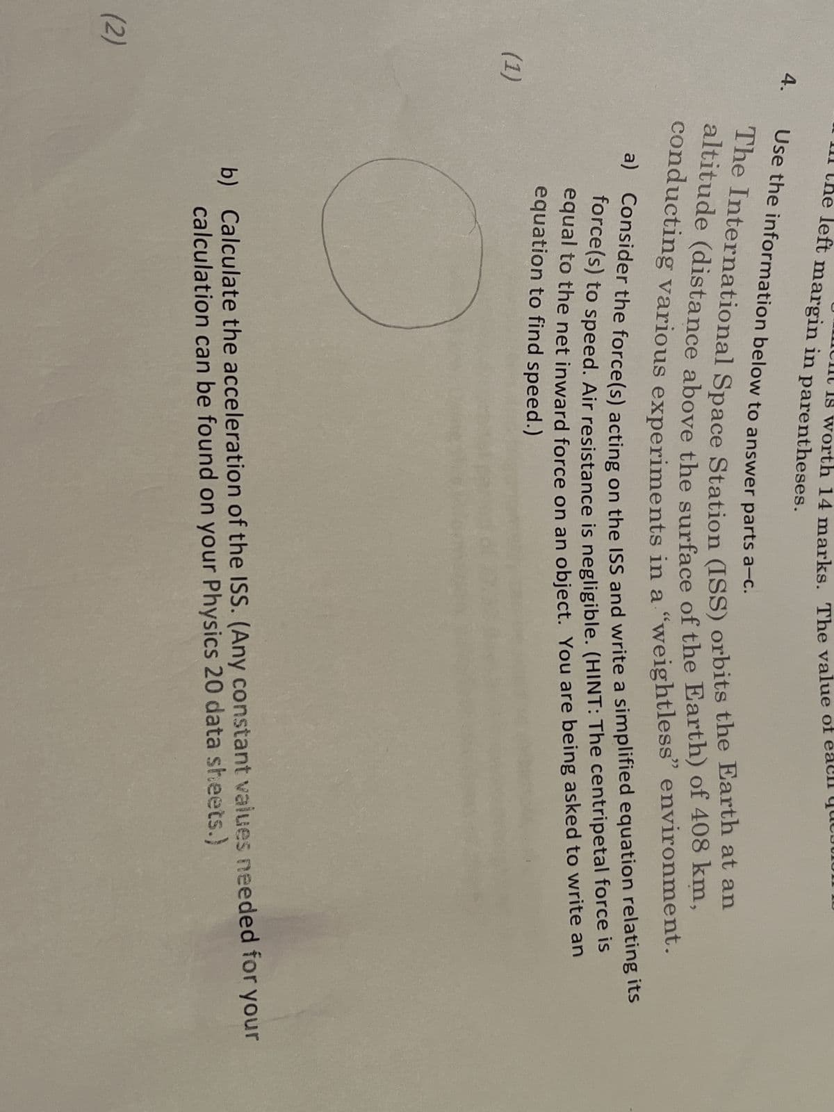 (2)
4.
(1)
wort th 14 marks. The value of
left margin in parentheses.
Use the information below to answer parts a-c.
The International Space Station (ISS) orbits the Earth at an
altitude (distance above the surface of the Earth) of 408 km,
conducting various experiments in a "weightless" environment.
a) Consider the force(s) acting on the ISS and write a simplified equation relating its
force(s) to speed. Air resistance is negligible. (HINT: The centripetal force is
equal to the net inward force on an object. You are being asked to write an
equation to find speed.)
b) Calculate the acceleration of the ISS. (Any constant values needed for your
calculation can be found on your Physics 20 data sheets.)