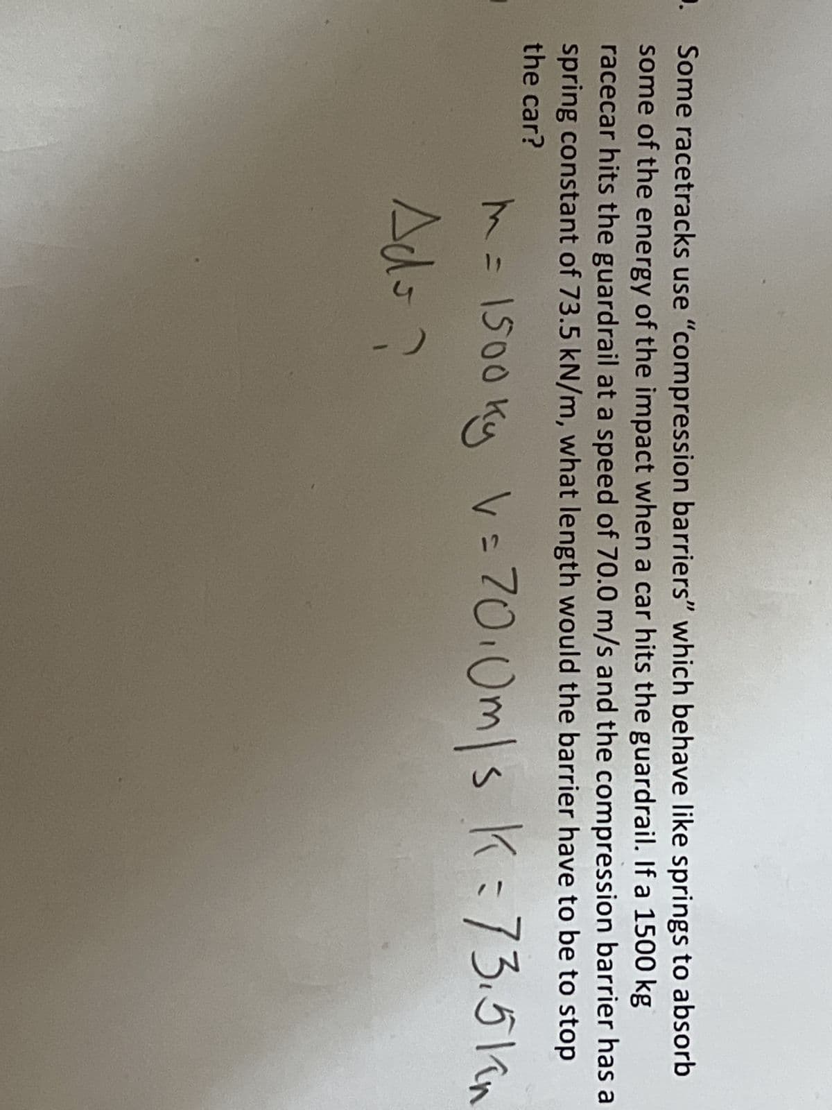 . Some racetracks use "compression barriers" which behave like springs to absorb
some of the energy of the impact when a car hits the guardrail. If a 1500 kg
racecar hits the guardrail at a speed of 70.0 m/s and the compression barrier has a
spring constant of 73.5 kN/m, what length would the barrier have to be to stop
the car?
m = 1500 ky v = 70.0m/s K= 73.5km
Ado?