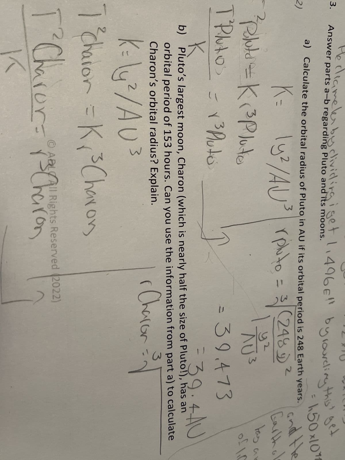 3.
2)
Answer parts a-b regarding Pluto and its moons.
He diameter by dividing i get 1,496€" by rounding this get
a) Calculate the orbital radius of Pluto in AU if its orbital period is 248 Earth years.
2
K= ly²/AU ³ pluto = 3√ (248)
| 92
² pilota = K ₁³ Pluto
T² Plutos
= 1³ Pluto
ان
K=\u²/AU ³
2
3
= 39.473
= 39.4 AU
K
b) Pluto's largest moon, Charon (which is nearly half the size of Pluto!), has an
orbital period of 153 hours. Can you use the information from part a) to calculate
Charon's orbital radius? Explain.
3
1 Charon = ³√
r
7² Charon = K₂₁ ²³ Charon
r
ⒸABL All Rights Reserved (2022)
nes Charon
150x1011
and the
Carthal
tas ar
of 10
AU³
3
T² Charor =
K