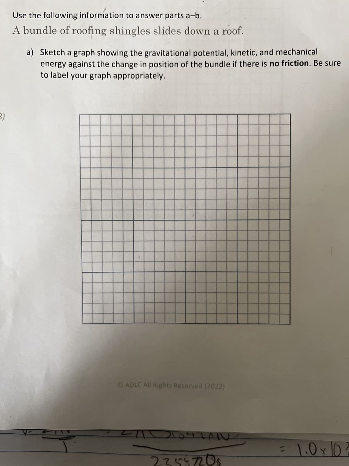 3)
Use the following information to answer parts a-b.
A bundle of roofing shingles slides down a roof.
a) Sketch a graph showing the gravitational potential, kinetic, and mechanical
energy against the change in position of the bundle if there is no friction. Be sure
to label your graph appropriately.
ⒸADLC All Rights Reserved (2022)
ZIT
2047AR
2355 7208
= 1.0 x 10²
