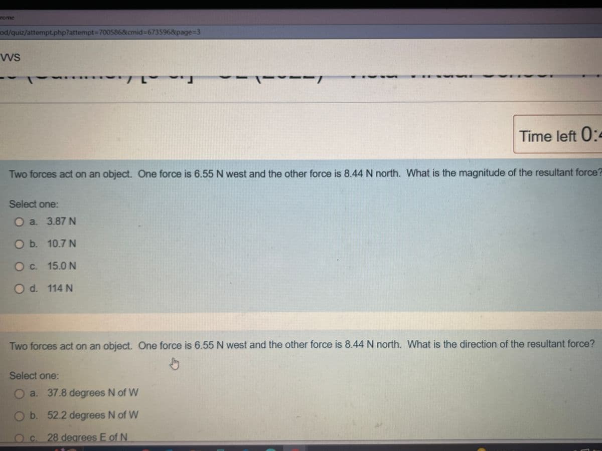 rome
od/quiz/attempt.php?attempt=700586&cmid=673596&page=3
VVS
7 L
Select one:
O a. 3.87 N
O b. 10.7 N
O c. 15.0 N
O d. 114 N
----
Two forces act on an object. One force is 6.55 N west and the other force is 8.44 N north. What is the magnitude of the resultant force?
Time left 0:4
Select one:
O a. 37.8 degrees N of W
O b. 52.2 degrees N of W
O c. 28 degrees E of N
Two forces act on an object. One force is 6.55 N west and the other force is 8.44 N north. What is the direction of the resultant force?
Jury