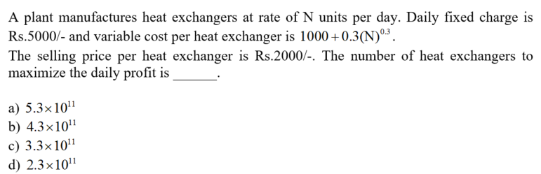 A plant manufactures heat exchangers at rate of N units per day. Daily fixed charge is
Rs.5000/- and variable cost per heat exchanger is 1000+0.3(N)°³.
The selling price per heat exchanger is Rs.2000/-. The number of heat exchangers to
maximize the daily profit is
a) 5.3×10"
b) 4.3×10"
c) 3.3×10'1
d) 2.3×10"
