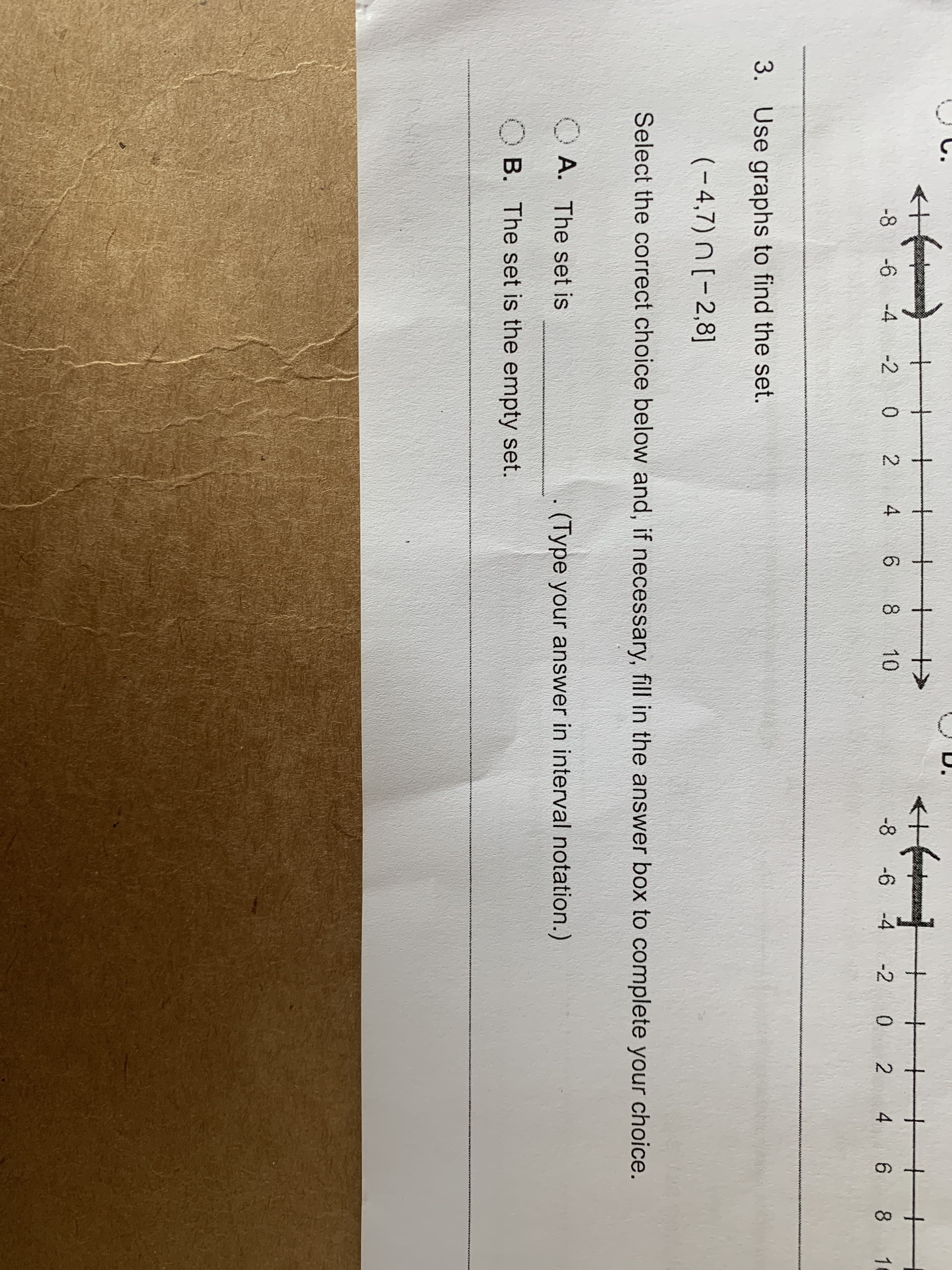 co
D.
<+
+f
-+
-6 -4
-2 0 2
4
6 8 10
-8
-6 -4 2 0
2
4
6 8
1
3.
Use graphs to find the set.
(-4,7) n[-2,8]
Select the correct choice below and, if necessary, fill in the answer box to complete your choice.
A. The set is
(Type your answer in interval notation.)
B. The set is the empty set.
