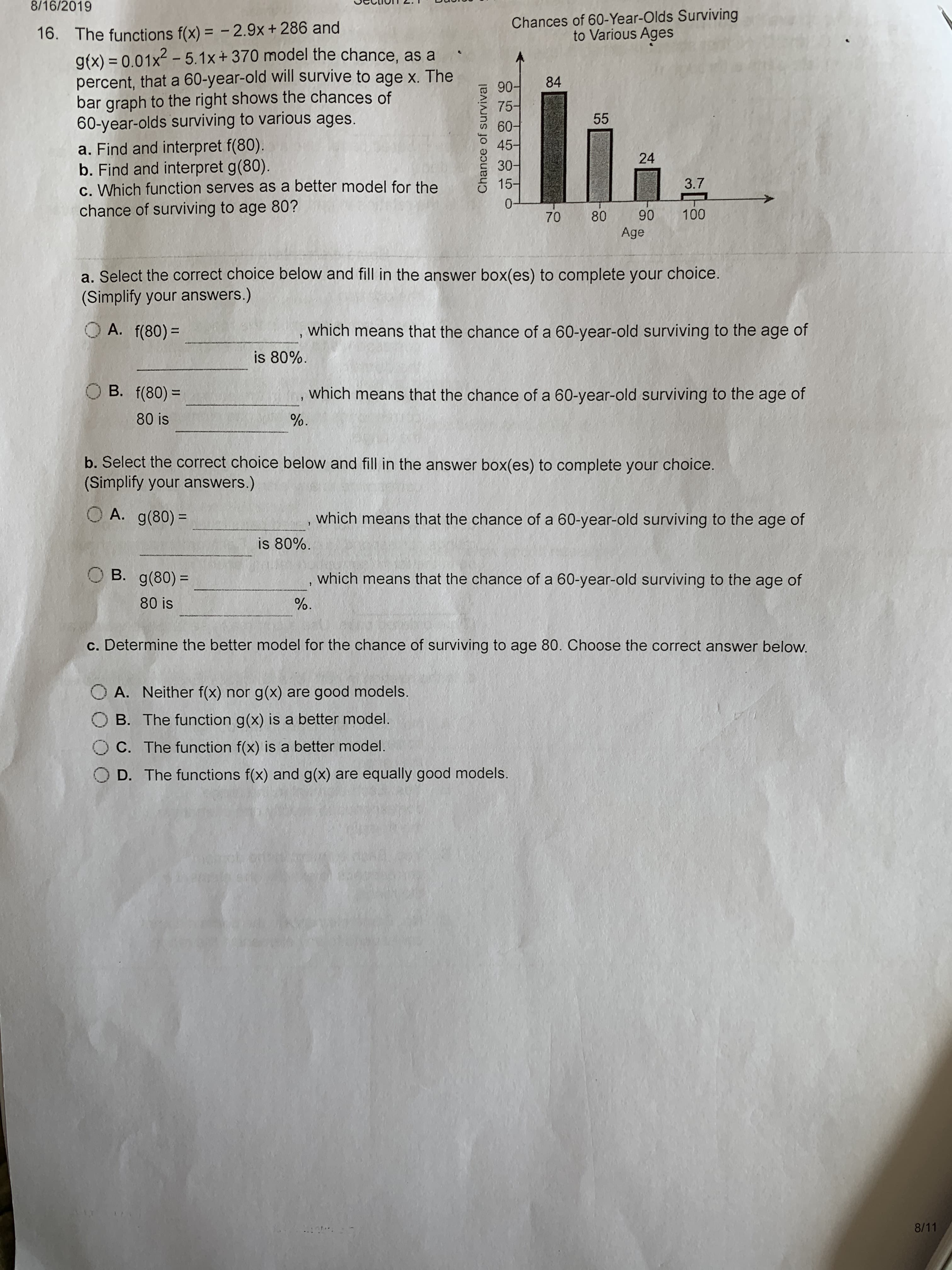 8/16/2019
Chances of 60-Year-Olds Surviving
to Various Ages
The functions f(x) = -2.9x + 286 and
g(x) 0.01x-5.1x + 370 model the chance, as a
percent, that a 60-year-old will survive to age x. The
bar graph to the right shows the chances of
60-year-olds surviving to various ages.
a. Find and interpret f(80).
b. Find and interpret g(80).
c. Which function serves as a better model for the
chance of surviving to age 80?
16.
84
90-
75-
60-f
45-
55
24
30-
3.7
15-
0
100
90
80
70
Age
a. Select the correct choice below and fill in the answer box(es) to complete your choice.
(Simplify your answers.)
A. f(80)
which means that the chance of a 60-year-old surviving to the age of
is 80%
O B. f(80)=
which means that the chance of a 60-year-old surviving to the age of
80 is
b. Select the correct choice below and fill in the answer box(es) to complete your choice.
(Simplify your answers.)
O A. g(80)
which means that the chance of a 60-year-old surviving to the age of
1
is 80%
OB. g(80)
which means that the chance of a 60-year-old surviving to the age of
80 is
c. Determine the better model for the chance of surviving to age 80. Choose the correct answer below.
O A. Neither f(x) nor g(x) are good models.
B. The function g(x) is a better model.
C. The function f(x) is a better model.
O D. The functions f(x) and g(x) are equally good models.
8/11
Chance of survival

