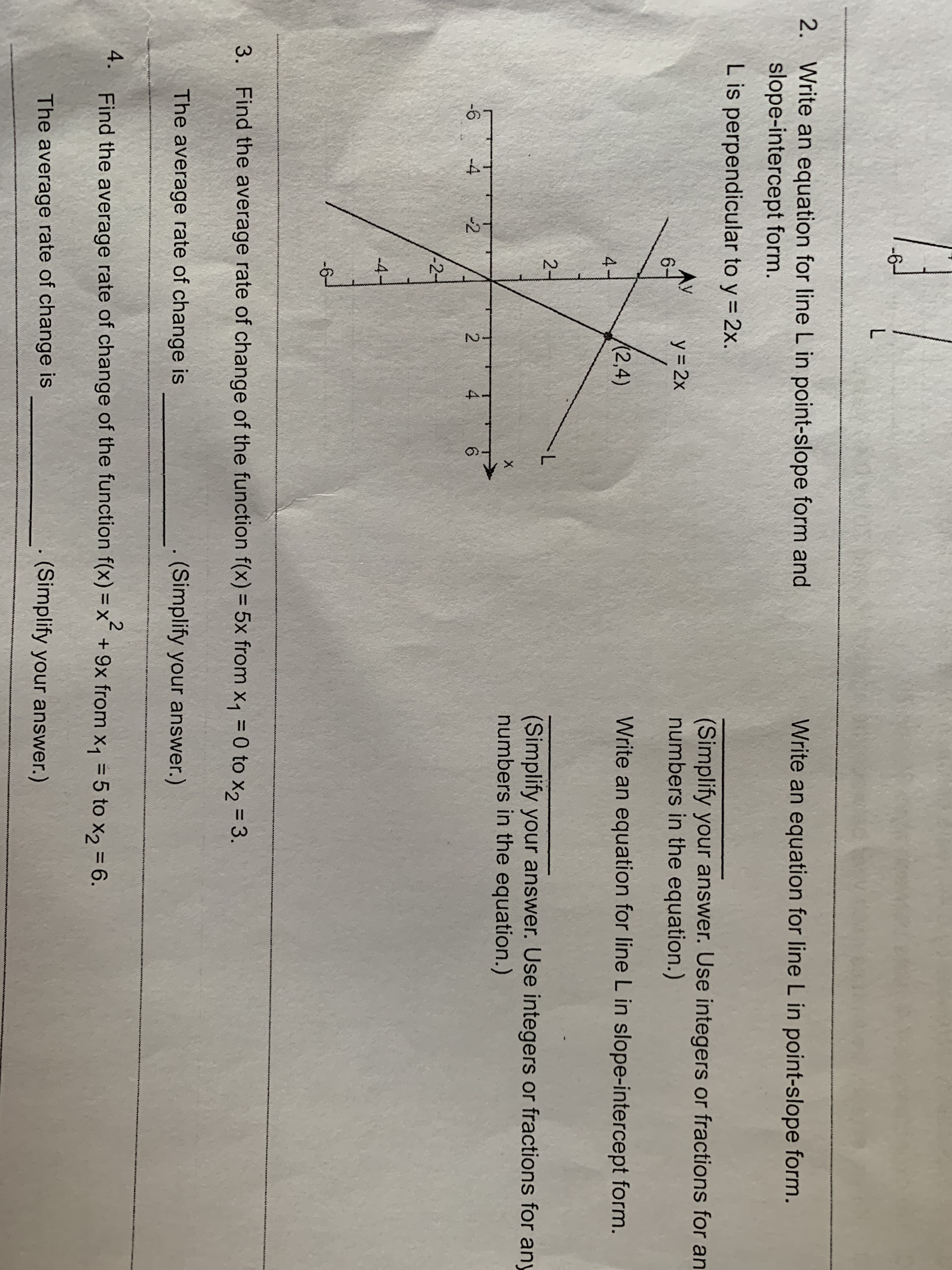 -6
L
2. Write an equation for line L in point-slope form and
slope-intercept form.
Write an equation for line L in point-slope form.
L is perpendicular to y 2x.
Ли
67
(Simplify your answer. Use integers or fractions for an
numbers in the equation.)
y 2x
(2,4)
Write an equation for line L in slope-intercept form.
4
2-
L
(Simplify your answer. Use integers or fractions for any
numbers in the equation.)
X
-6
-4
-2
2
4
6
2-
-4-
-6
3.
Find the average rate of change of the function f(x) = 5x from x1 = 0 to x2
3.
The average rate of change is
(Simplify your answer.)
4. Find the average rate of change of the function f(x) = x +9x from x1 5 to x2 = 6.
2
The average rate of change is
(Simplify your answer.)
