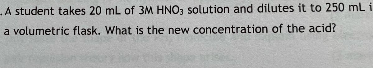 .A student takes 20 mL of 3M HNO3 solution and dilutes it to 250 mL i
a volumetric flask. What is the new concentration of the acid?
