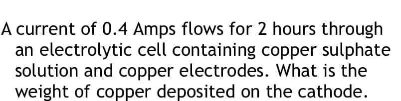 A current of 0.4 Amps flows for 2 hours through
an electrolytic cell containing copper sulphate
solution and copper electrodes. What is the
weight of copper deposited on the cathode.
