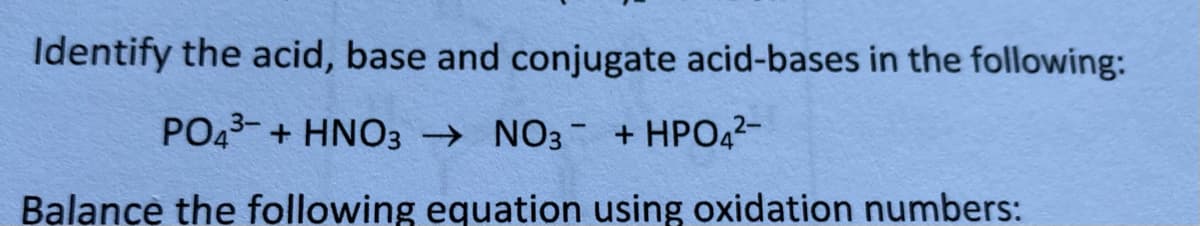 Identify the acid, base and conjugate acid-bases in the following:
PO43- + HNO3 → NO3- + HPO42-
Balance the following equation using oxidation numbers:
