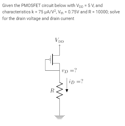 Given the PMOSFET circuit below with VDD = 5 V, and
characteristics k = 75 μA/V², Vth = 0.75V and R = 10000; solve
for the drain voltage and drain current
VDD
R
VD = ?
ww
iD = ?