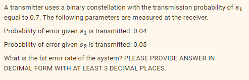 A transmitter uses a binary constellation with the transmission probability of. $1
equal to 0.7. The following parameters are measured at the receiver.
Probability of error given s₁ is transmitted: 0.04
Probability of error given s2 is transmitted: 0.05
What is the bit error rate of the system? PLEASE PROVIDE ANSWER IN
DECIMAL FORM WITH AT LEAST 3 DECIMAL PLACES.