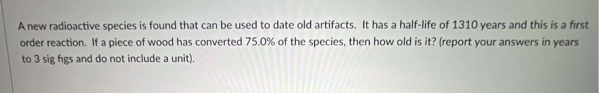 A new radioactive species is found that can be used to date old artifacts. It has a half-life of 1310 years and this is a first
order reaction. If a piece of wood has converted 75.0% of the species, then how old is it? (report your answers in years
to 3 sig figs and do not include a unit).