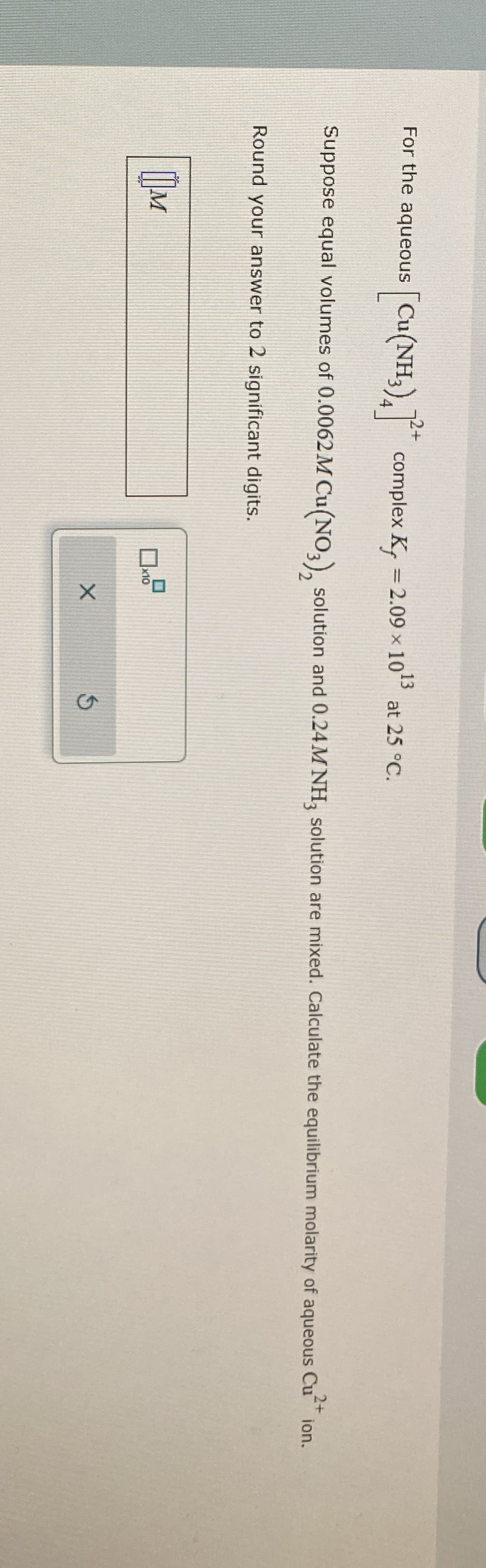 For the aqueous [Cu(NH3)4]
[Cu(NH3)4] * complex K, = 2.09 × 1013
at 25 °C.
2+
Suppose equal volumes of 0.0062 M Cu(NO3), solution and 0.24M NH3 solution are mixed. Calculate the equilibrium molarity of aqueous Cu** ion.
Round your answer to 2 significant digits.
Шм
×10
×