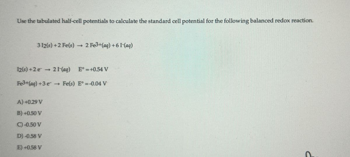 Use the tabulated half-cell potentials to calculate the standard cell potential for the following balanced redox reaction.
312(s)+2 Fe(s) → 2 Fe3+(aq) +61 (aq)
12(s)+2e
21-(aq) E°=+0.54 V
Fe3+(aq) +3 e
→ Fe(s) E°=-0.04 V
A) +0.29 V
B) +0.50 V
C) -0.50 V
D) -0.58 V
E) +0.58 V