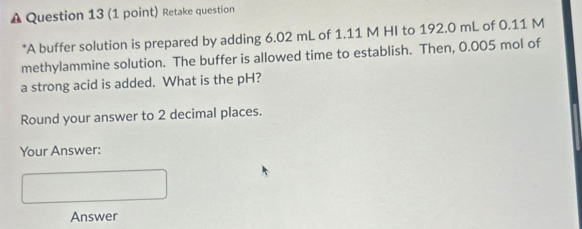 A Question 13 (1 point) Retake question
*A buffer solution is prepared by adding 6.02 mL of 1.11 M HI to 192.0 mL of 0.11 M
methylammine solution. The buffer is allowed time to establish. Then, 0.005 mol of
a strong acid is added. What is the pH?
Round your answer to 2 decimal places.
Your Answer:
Answer