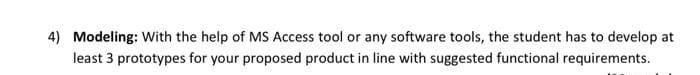 4) Modeling: With the help of MS Access tool or any software tools, the student has to develop at
least 3 prototypes for your proposed product in line with suggested functional requirements.
