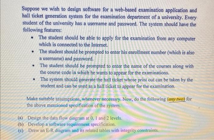 Suppose we wish to design software for a web-based examination application and
hall ticket generation system for the examination department of a university. Every
student of the university has a username and password. The system should have the
following features:
• The student should be able to apply for the examination from any computer
which is connected to the Internet.
• The student should be prompted to enter his enrollment number (which is also
a username) and password.
The student should be prompted to enter the name of the courses along with
the course code in which he wants to appear for the examinations.
• The system should generate the hall ticket whose print out can be taken by the
student and can be used as a hall ticket to appear for the examination.
Make suitable assumptions, whenever necessary. Now, do the following (any two) for
the above mentioned specification of the system.
(a) Design the data flow diagram at 0, 1 and 2 levels.
(b) Develop a software requirement specification.
(c) Draw an E-R diagram and its related tables with integrity constraints.
