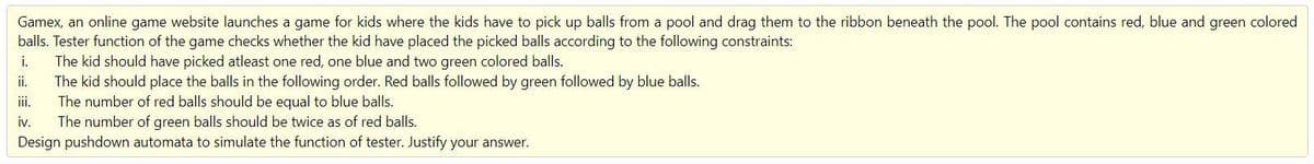 Gamex, an online game website launches a game for kids where the kids have to pick up balls from a pool and drag them to the ribbon beneath the pool. The pool contains red, blue and green colored
balls. Tester function of the game checks whether the kid have placed the picked balls according to the following constraints:
The kid should have picked atleast one red, one blue and two green colored balls.
The kid should place the balls in the following order. Red balls followed by green followed by blue balls.
The number of red balls should be equal to blue balls.
iv.
i.
ii.
ii.
The number of green balls should be twice as of red balls.
Design pushdown automata to simulate the function of tester. Justify your answer.
