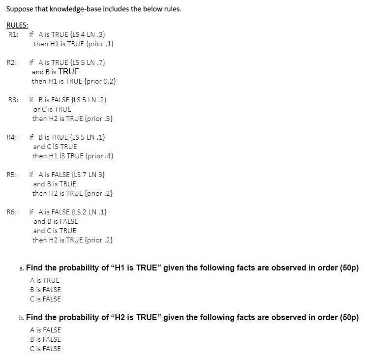 Suppose that knowledge-base includes the below rules.
RULES:
R1: if A is TRUE {LS 4 LN .3}
then H1 is TRUE {prior .1}
if A is TRUE {LS 5 LN .7}
and B is TRUE
then H1 is TRUE {prior 0.2}
R2:
if B is FALSE {LS 5 LN .2)
or C is TRUE
then H2 is TRUE {prior .5}
R3:
if B is TRUE {LS 5 LN .1}
and CİS TRUE
then H1 İS TRUE {prior .4}
R4:
R5:
if A is FALSE {LS 7 LN 3}
and B is TRUE
then H2 is TRUE {prior .2}
R6:
if A is FALSE {LS 2 LN .1}
and B is FALSE
and C is TRUE
then H2 is TRUE {prior .2}
a. Find the probability of "H1 is TRUE" given the following facts are observed in order (50p)
A is TRUE
B is FALSE
Cis FALSE
b. Find the probability of "H2 is TRUE" given the following facts are observed in order (50p)
A is FALSE
B is FALSE
Cis FALSE
