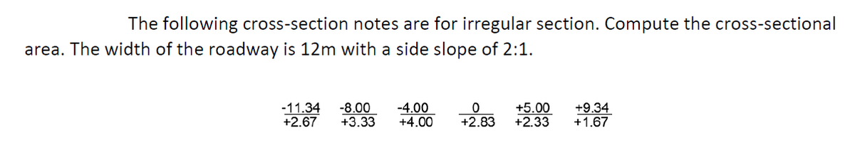 The following cross-section notes are for irregular section. Compute the cross-sectional
area. The width of the roadway is 12m with a side slope of 2:1.
-11.34
+2.67
-8.00
+3.33
-4.00
+4.00
+5.00
+2.33
+9.34
+1.67
+2.83
