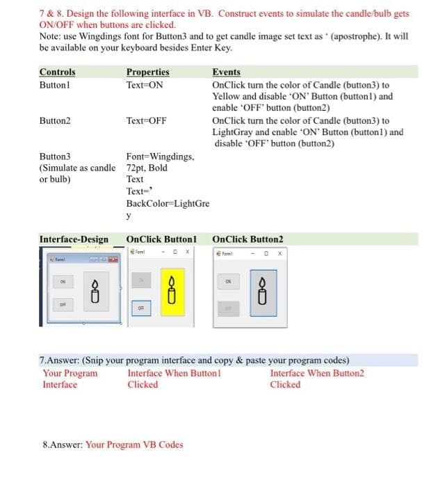 7 & 8. Design the following interface in VB. Construct events to simulate the candle/bulb gets
ON/OFF when buttons are clicked.
Note: use Wingdings font for Button3 and to get candle image set text as (apostrophe). It will
be available on your keyboard besides Enter Key.
Controls
Properties
Events
Buttonl
Text=ON
OnClick turn the color of Candle (button3) to
Yellow and disable ON' Button (buttonl) and
enable 'OFF' button (button2)
Button2
Text=OFF
OnClick turn the color of Candle (button3) to
LightGray and enable ON' Button (button1) and
disable 'OFF' button (button2)
Font-Wingdings.
(Simulate as candle 72pt, Bold
Теxt
Button3
or bulb)
Text='
BackColor=LightGre
y
Interface-Design
OnClick Button1 OnClick Button2
Fomt
eForm!
ON
OFF
7.Answer: (Snip your program interface and copy & paste your program codes)
Your Program
Interface
Interface When Button!
Interface When Button2
Clicked
Clicked
8.Answer: Your Program VB Codes
