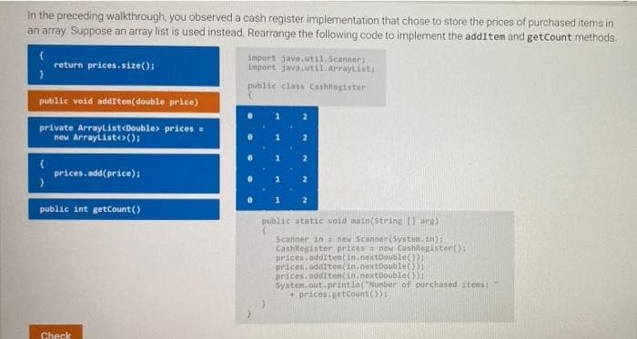 In the preceding walkthrough, you observed a cash register implementation that chose to store the prices of purchased items in
an array. Suppose an array list is used instead. Rearrange the following code to implement the addItem and getCount methods.
import java, util.Scanners
import java.util.Arraylisti
return prices.size();
publie class Cashilegister
public void additem(double price)
2
private Arraylist<Double> prices -
new Arrayliste ();
prices. add(price);
public int getCount()
public static void main(String [1 arg)
Scanner in = new Scanner(System.in):
Cashlegister prices now Cashlegister(:
prices. addIten(in.nextDouble()):
prices. additen(in.nextDouble()):
prices.additen(in.nextboutle()):
System.out.printin("Nunber of purchased stems:
+ prices.getCount()):
Check
